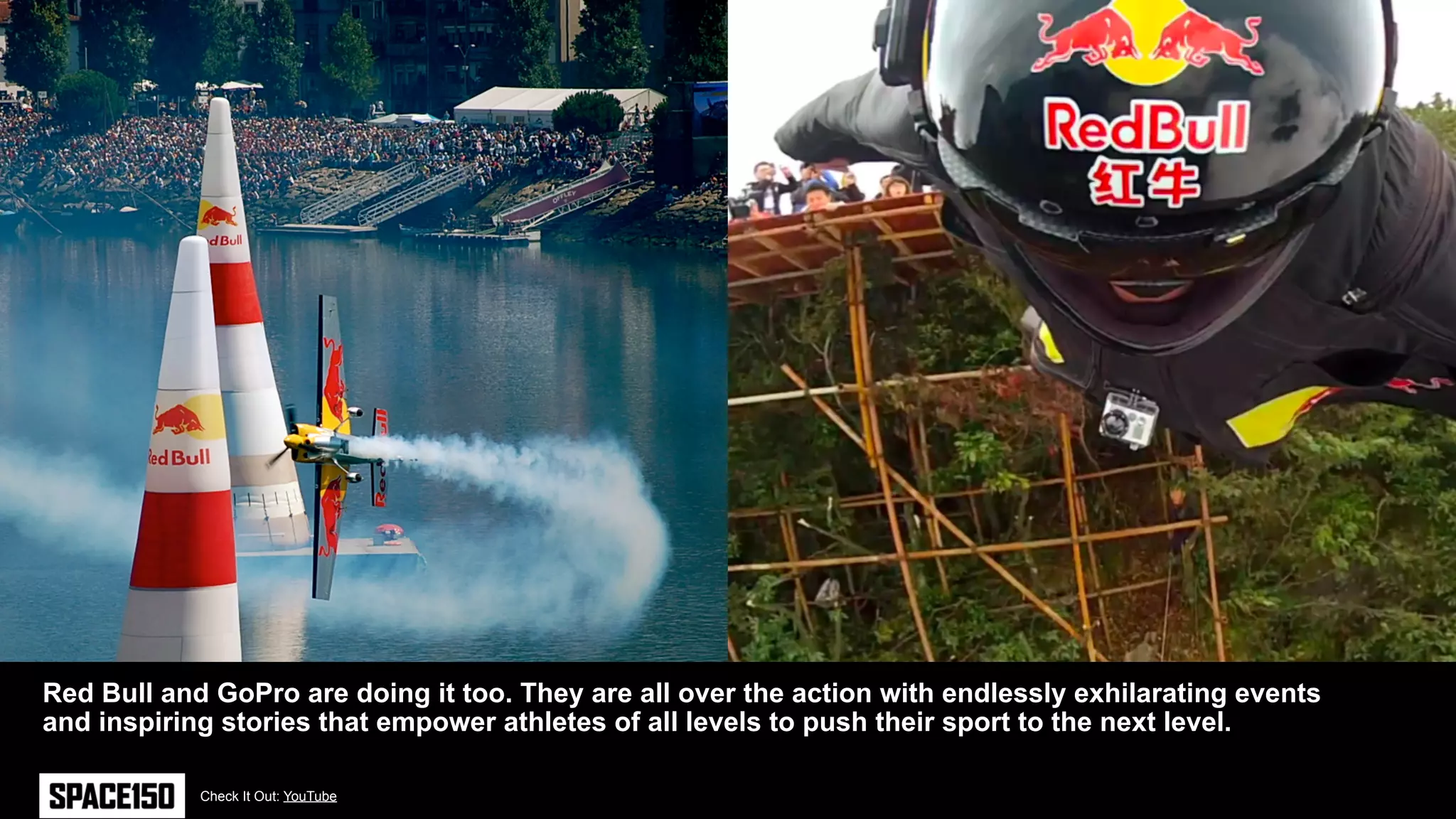 Red Bull and GoPro are doing it too. They are all over the action with endlessly exhilarating events
and inspiring stories that empower athletes of all levels to push their sport to the next level.

            Check It Out: YouTube
 