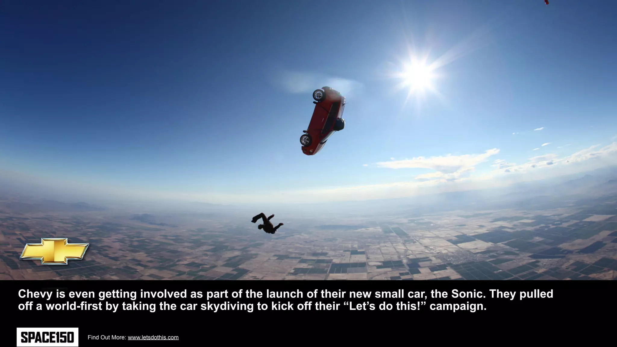 Chevy is even getting involved as part of the launch of their new small car, the Sonic. They pulled
off a world-first by taking the car skydiving to kick off their “Let’s do this!” campaign.

            Find Out More: www.letsdothis.com
 