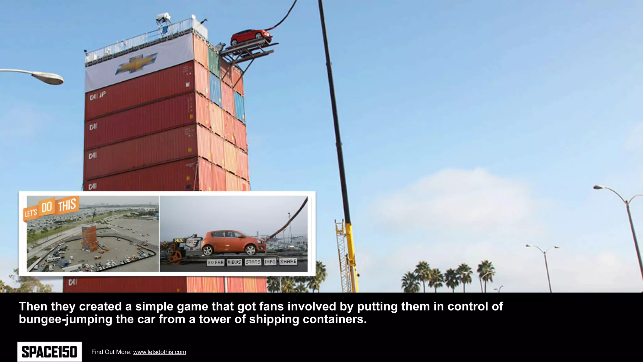 Then they created a simple game that got fans involved by putting them in control of
bungee-jumping the car from a tower of shipping containers.

            Find Out More: www.letsdothis.com
 