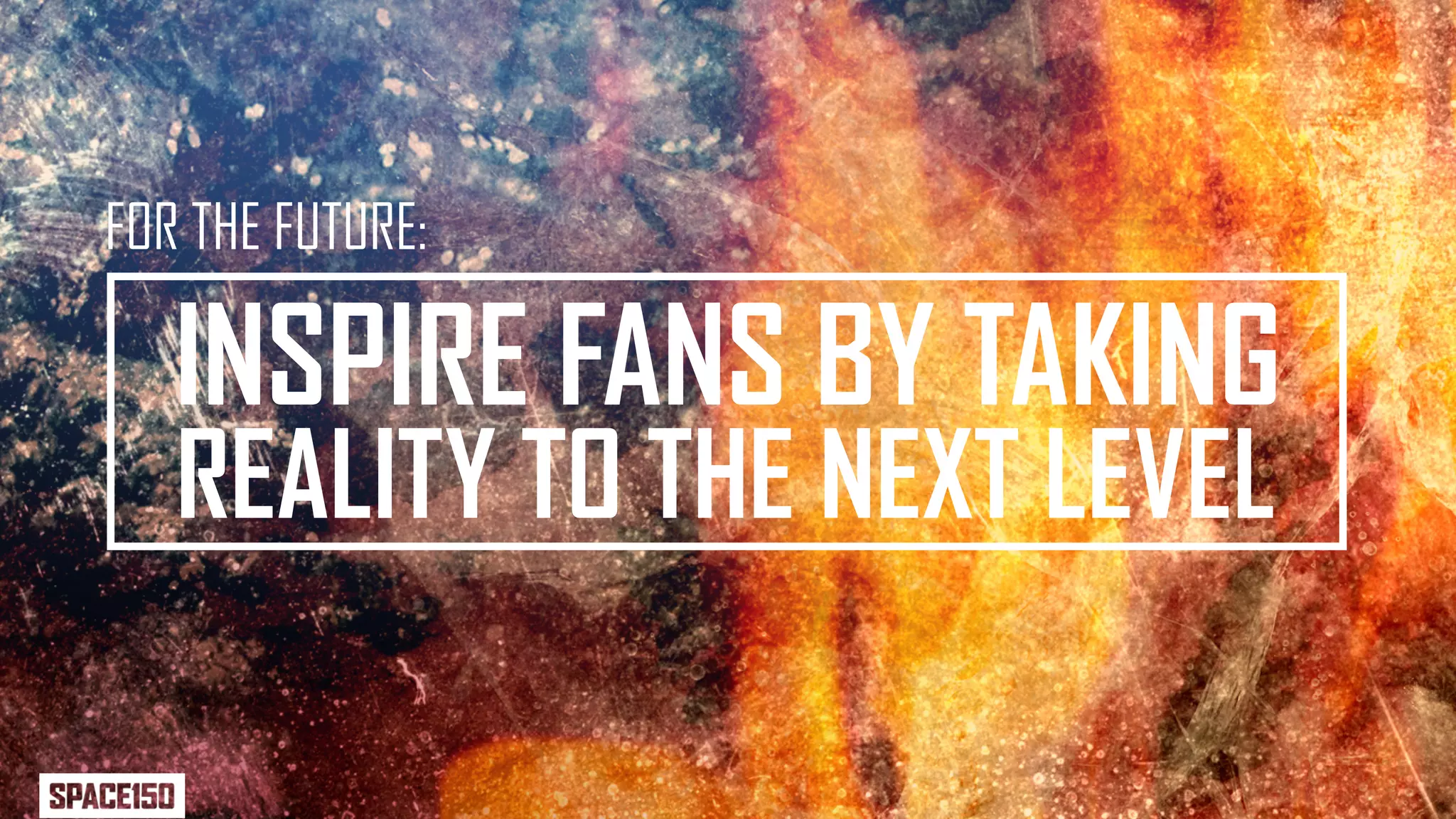 FOR THE FUTURE:

   INSPIRE FANS BY TAKING
   REALITY TO THE NEXT LEVEL
 