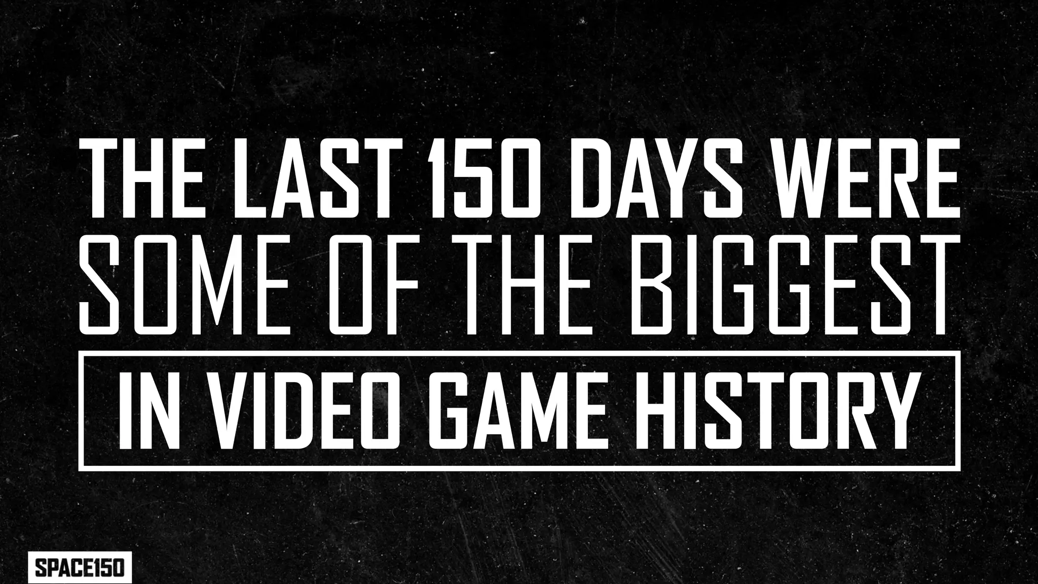 THE LAST 150 DAYS WERE
SOME OF THE BIGGEST
IN VIDEO GAME HISTORY
 