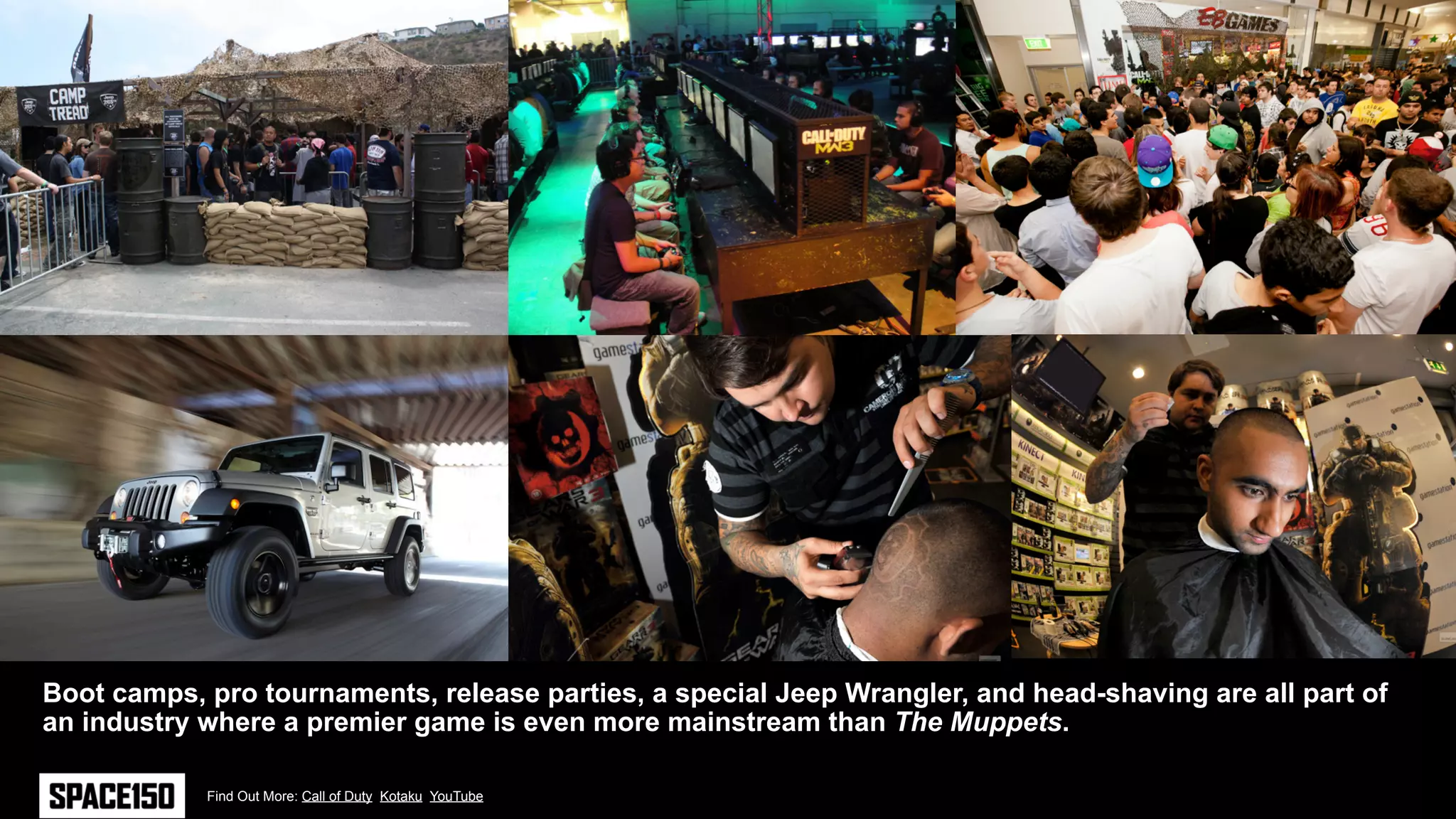 Boot camps, pro tournaments, release parties, a special Jeep Wrangler, and head-shaving are all part of
an industry where a premier game is even more mainstream than The Muppets.

            Find Out More: Call of Duty Kotaku YouTube
 