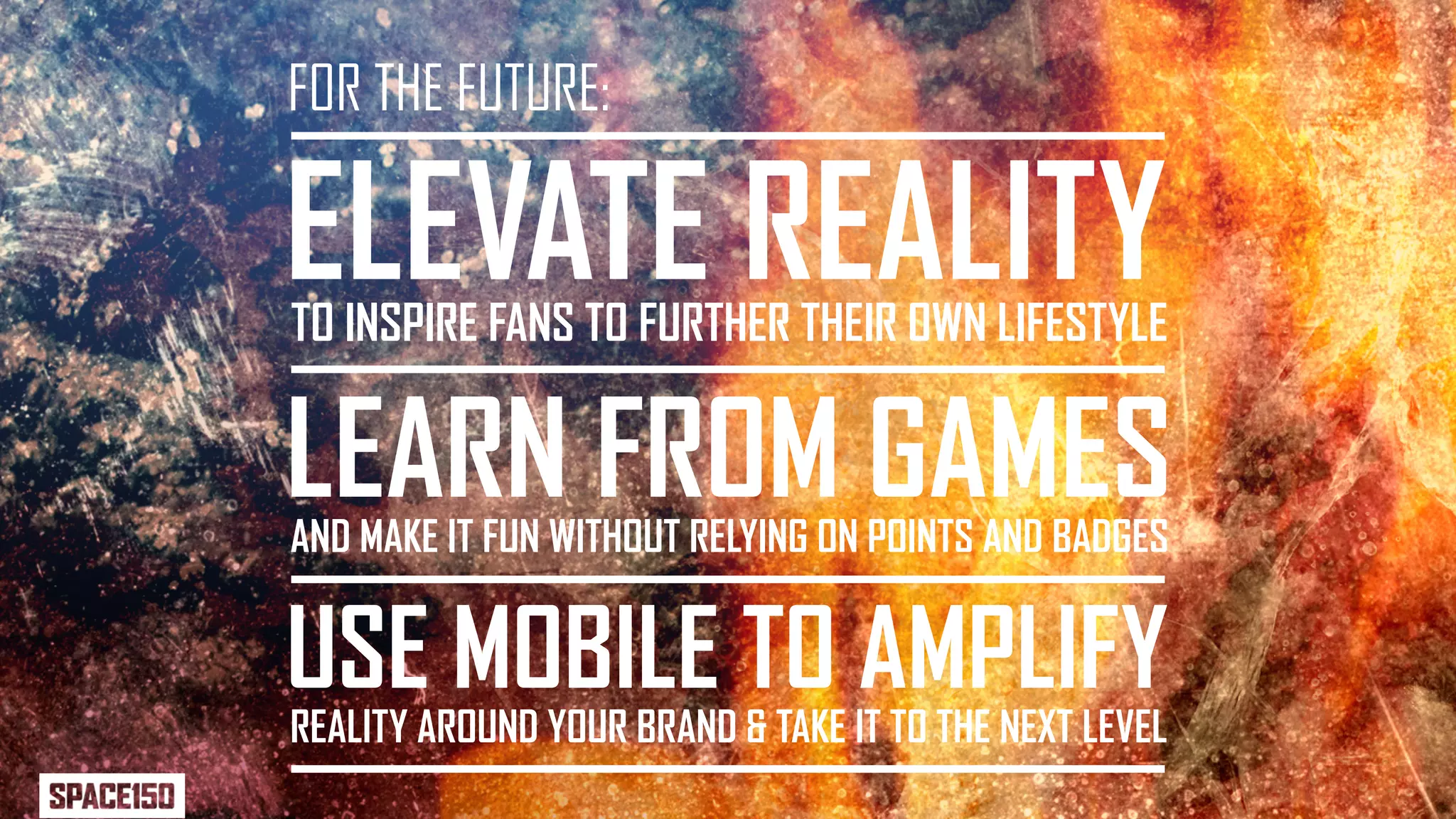 FOR THE FUTURE:

ELEVATE REALITY
TO INSPIRE FANS TO FURTHER THEIR OWN LIFESTYLE


LEARN FROM GAMES
AND MAKE IT FUN WITHOUT RELYING ON POINTS AND BADGES


USE MOBILE TO AMPLIFY
REALITY AROUND YOUR BRAND & TAKE IT TO THE NEXT LEVEL
 