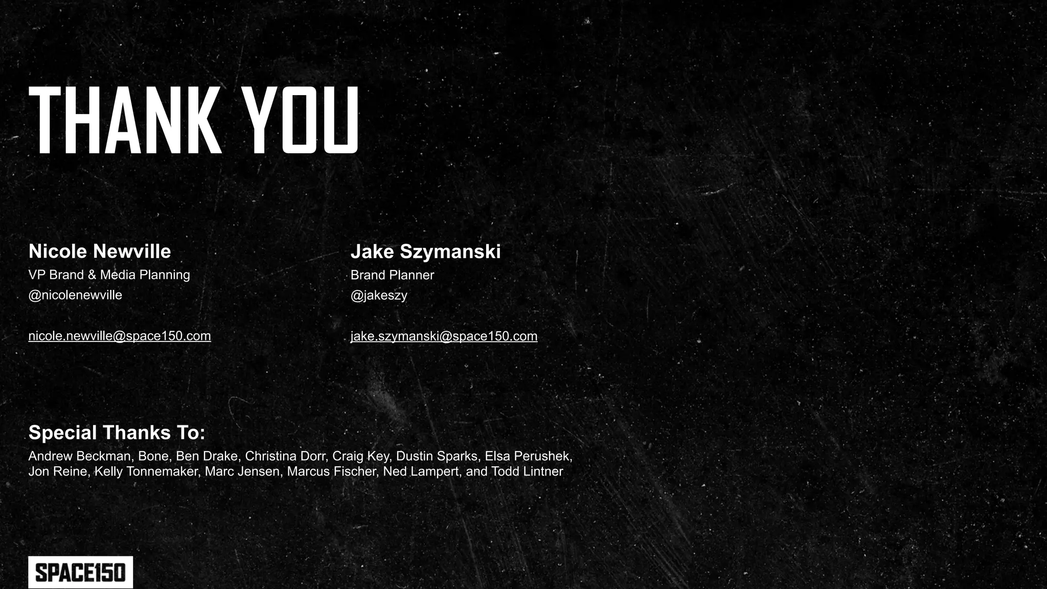 THANK YOU
Nicole Newville                                     Jake Szymanski
VP Brand & Media Planning                           Brand Planner
@nicolenewville                                     @jakeszy


nicole.newville@space150.com                        jake.szymanski@space150.com




Special Thanks To:
Andrew Beckman, Bone, Ben Drake, Christina Dorr, Craig Key, Dustin Sparks, Elsa Perushek,
Jon Reine, Kelly Tonnemaker, Marc Jensen, Marcus Fischer, Ned Lampert, and Todd Lintner
 