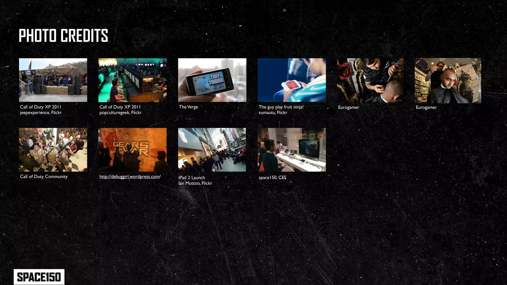 PHOTO CREDITS


Call of Duty XP 2011     Call of Duty XP 2011              The Verge            The guy play fruit ninja!   Eurogamer   Eurogamer
jeepexperience, Flickr   popculturegeek, Flickr                                 sumautu, Flickr




Call of Duty Community   http://debuggirl.wordpress.com/   iPad 2 Launch        space150, CES
                                                           Ian Muttoo, Flickr
 