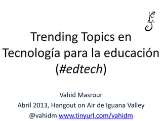 Trending Topics en
Tecnología para la educación
(#edtech)
Vahid Masrour
Abril 2013, Hangout on Air de Iguana Valley
@vahidm www.tinyurl.com/vahidm
 