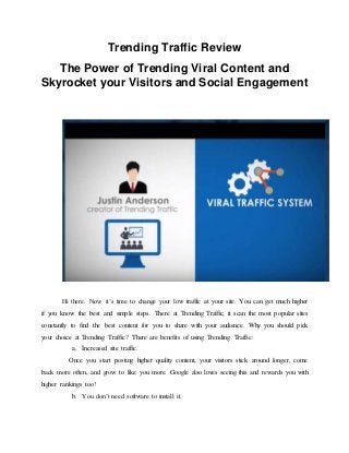 Trending Traffic Review
The Power of Trending Viral Content and
Skyrocket your Visitors and Social Engagement
Hi there. Now it’s time to change your low traffic at your site. You can get much higher
if you know the best and simple steps. There at Trending Traffic, it scan the most popular sites
constantly to find the best content for you to share with your audience. Why you should pick
your choice at Trending Traffic? There are benefits of using Trending Traffic:
a. Increased site traffic.
Once you start posting higher quality content, your visitors stick around longer, come
back more often, and grow to like you more. Google also loves seeing this and rewards you with
higher rankings too!
b. You don’t need software to install it.
 