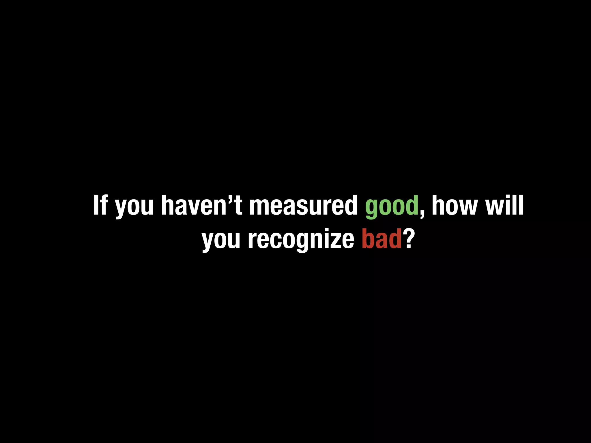 If you haven’t measured good, how will
          you recognize bad?
 
