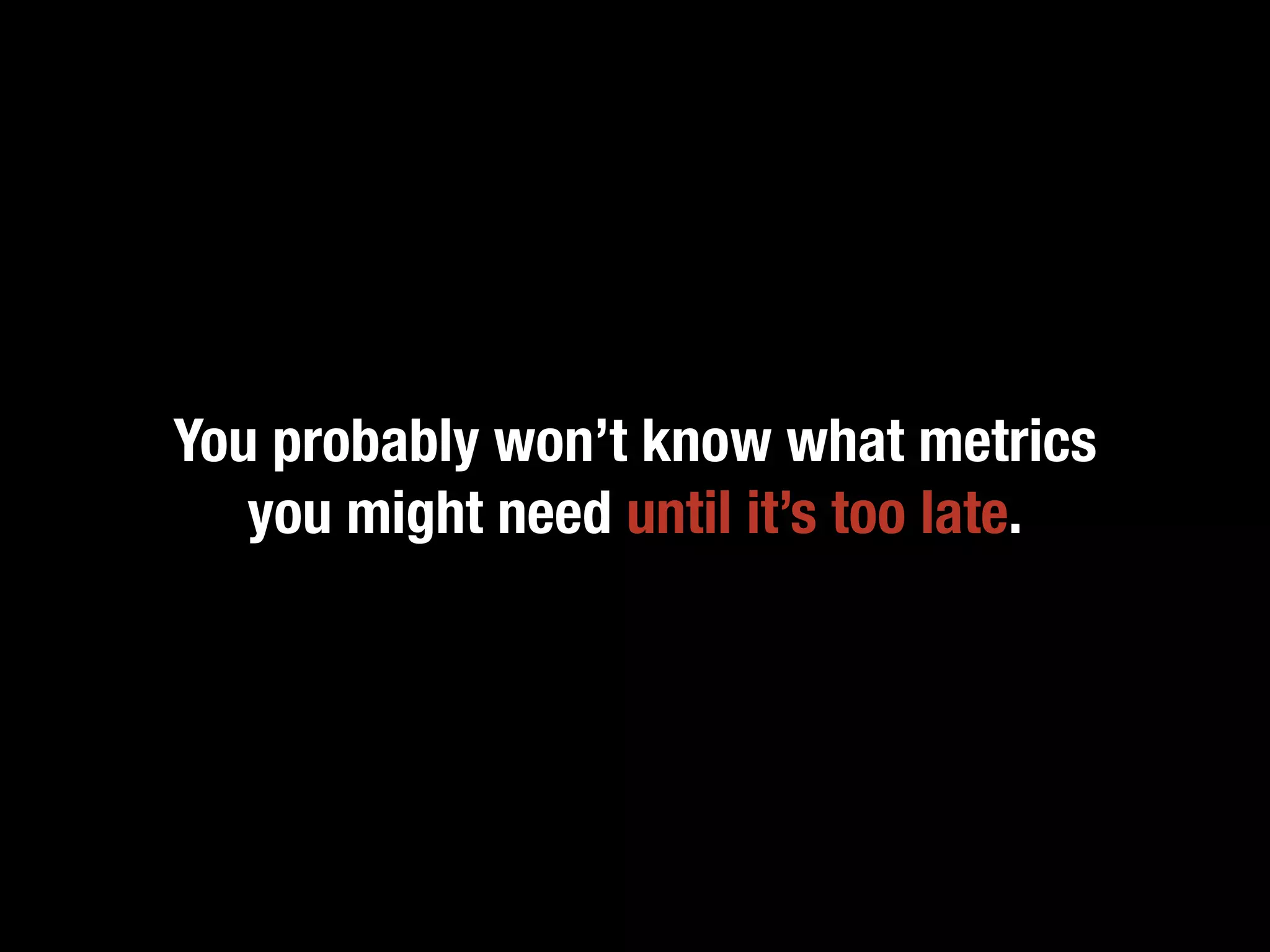 You probably won’t know what metrics
   you might need until it’s too late.
 