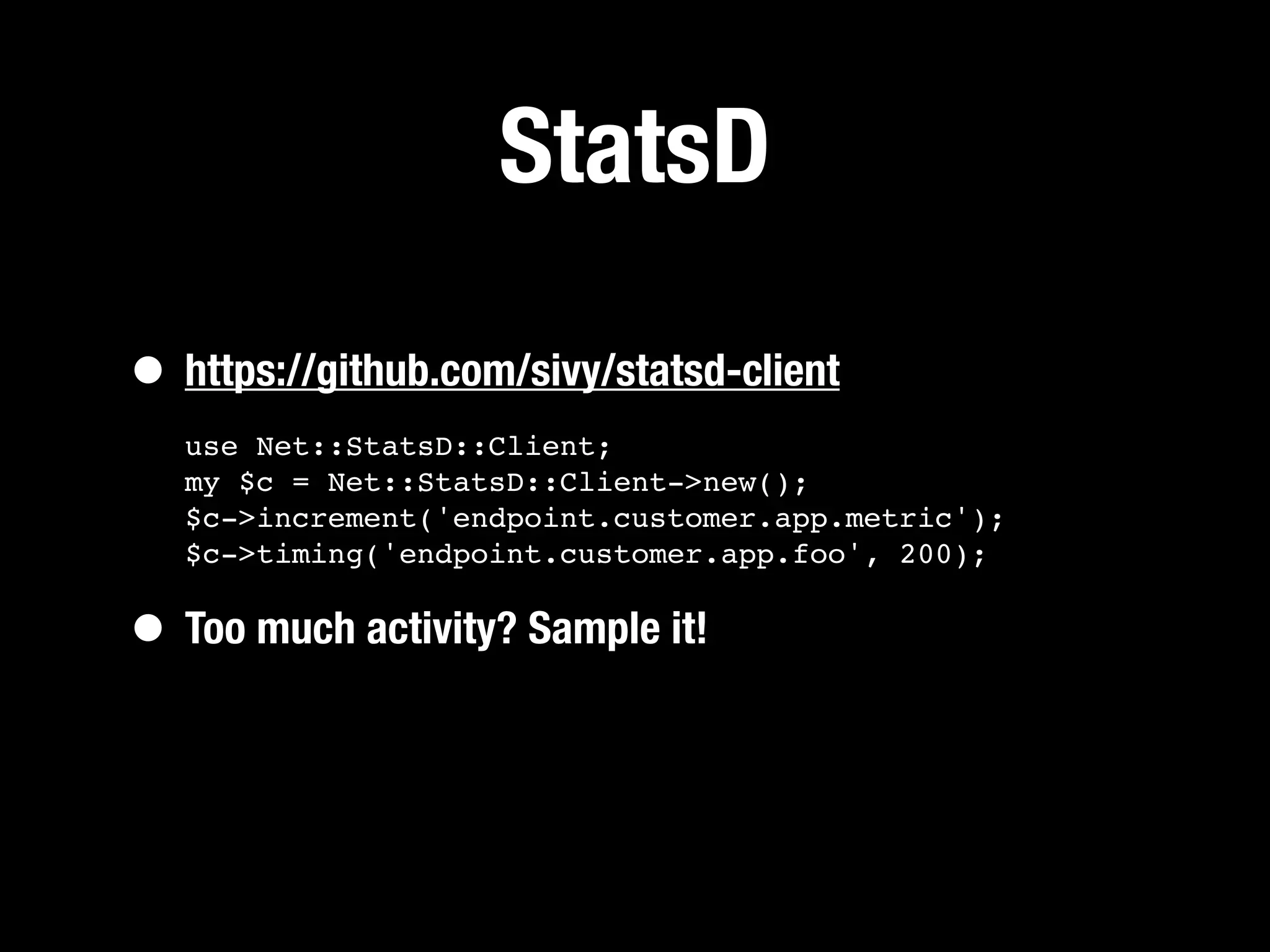 StatsD

• https://github.com/sivy/statsd-client
   use Net::StatsD::Client;
   my $c = Net::StatsD::Client->new();
   $c->increment('endpoint.customer.app.metric');
   $c->timing('endpoint.customer.app.foo', 200);


• Too much activity? Sample it!
 