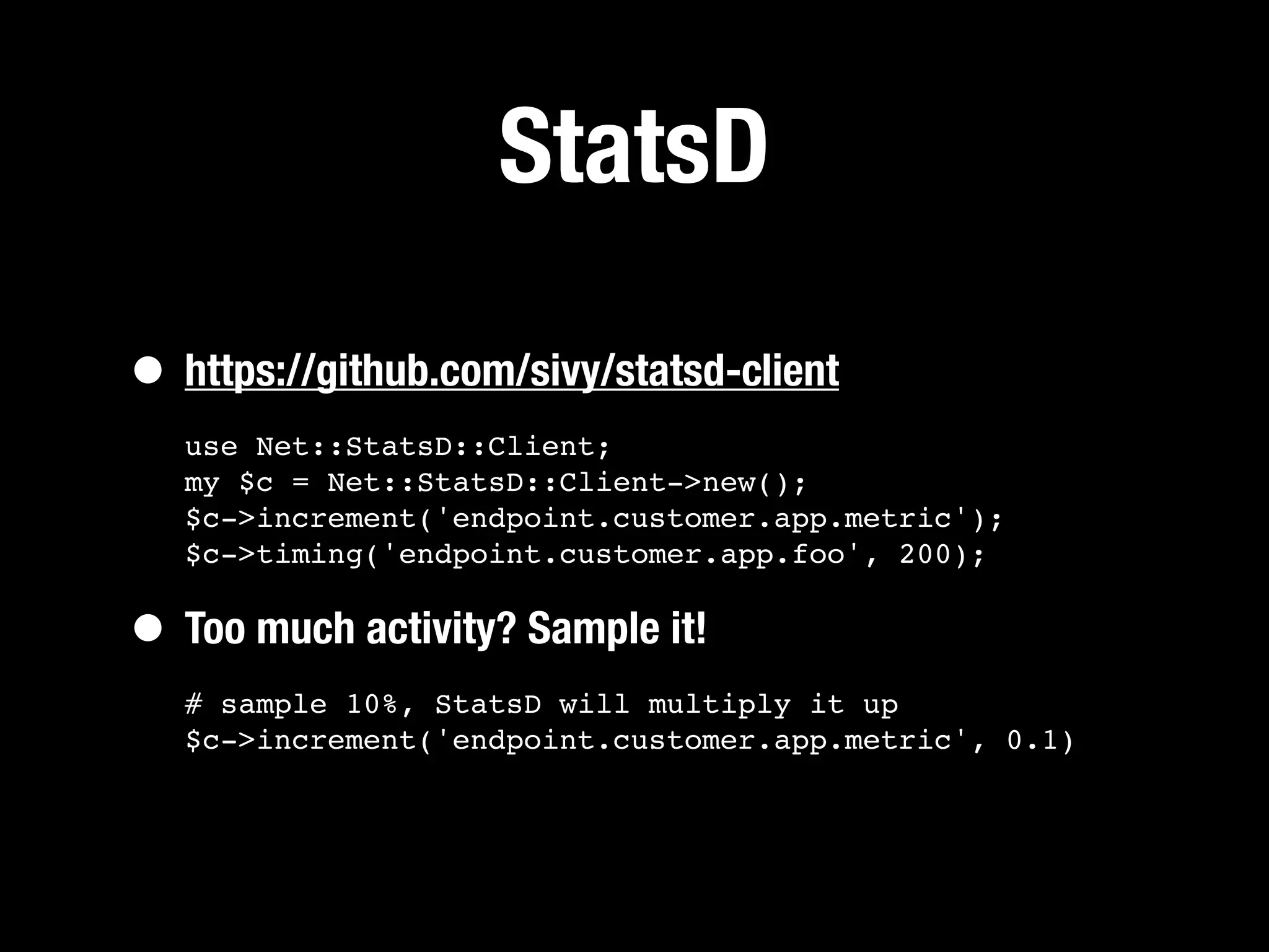 StatsD

• https://github.com/sivy/statsd-client
   use Net::StatsD::Client;
   my $c = Net::StatsD::Client->new();
   $c->increment('endpoint.customer.app.metric');
   $c->timing('endpoint.customer.app.foo', 200);


• Too much activity? Sample it!
   # sample 10%, StatsD will multiply it up
   $c->increment('endpoint.customer.app.metric', 0.1)
 