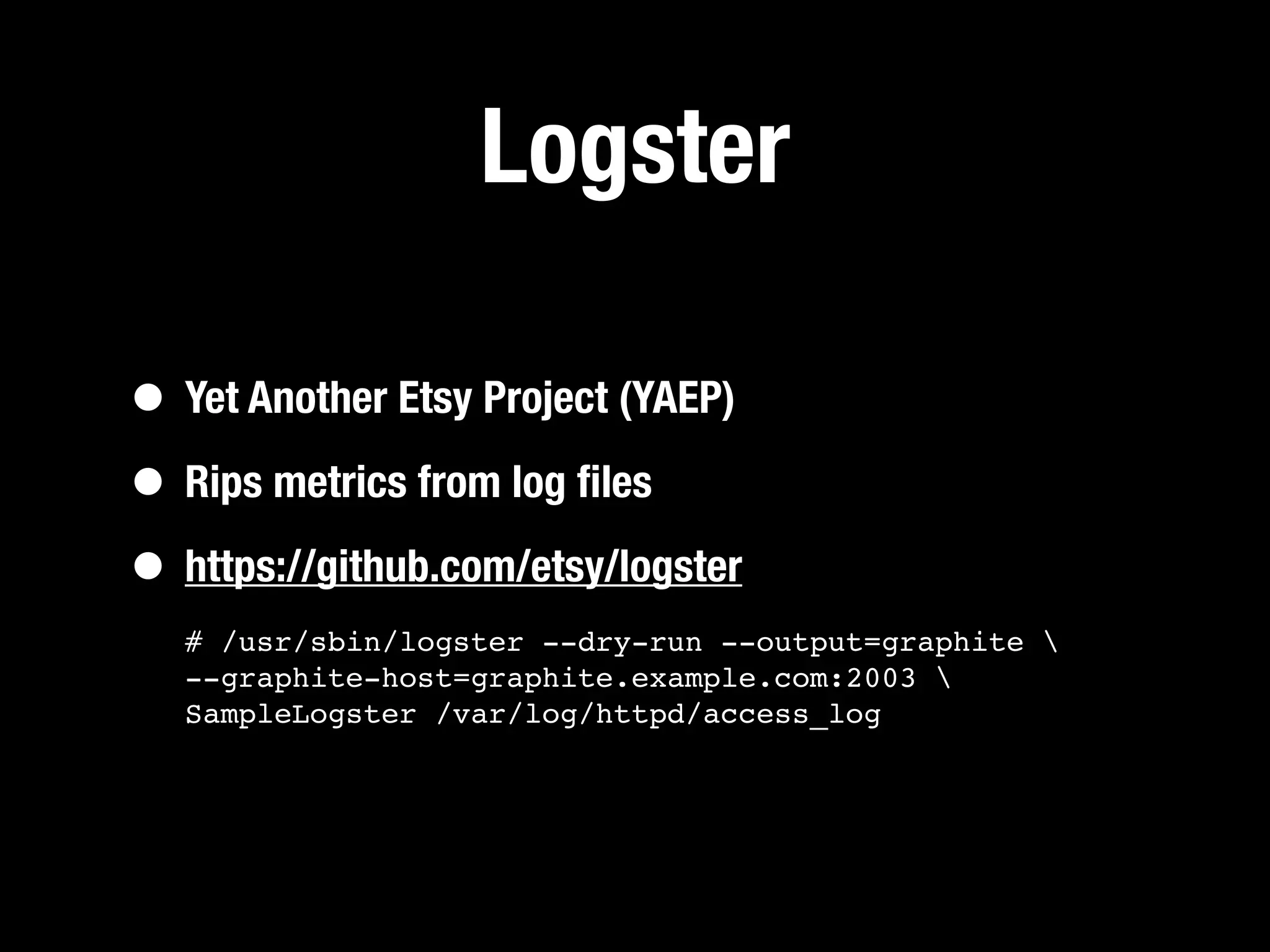 Logster

• Yet Another Etsy Project (YAEP)
• Rips metrics from log ﬁles
• https://github.com/etsy/logster
   # /usr/sbin/logster --dry-run --output=graphite 
   --graphite-host=graphite.example.com:2003 
   SampleLogster /var/log/httpd/access_log
 