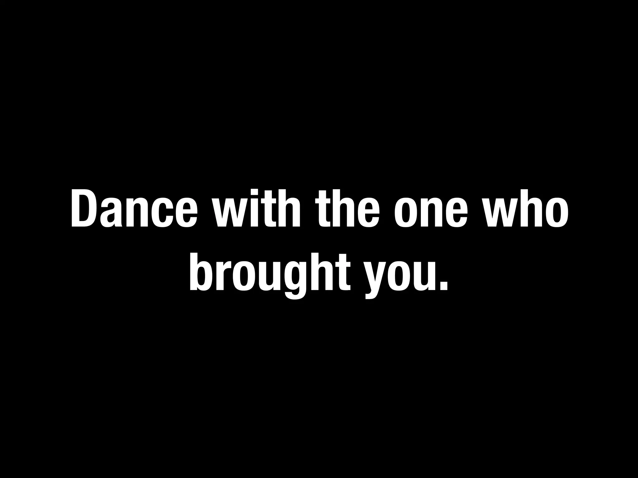 Dance with the one who
     brought you.
 