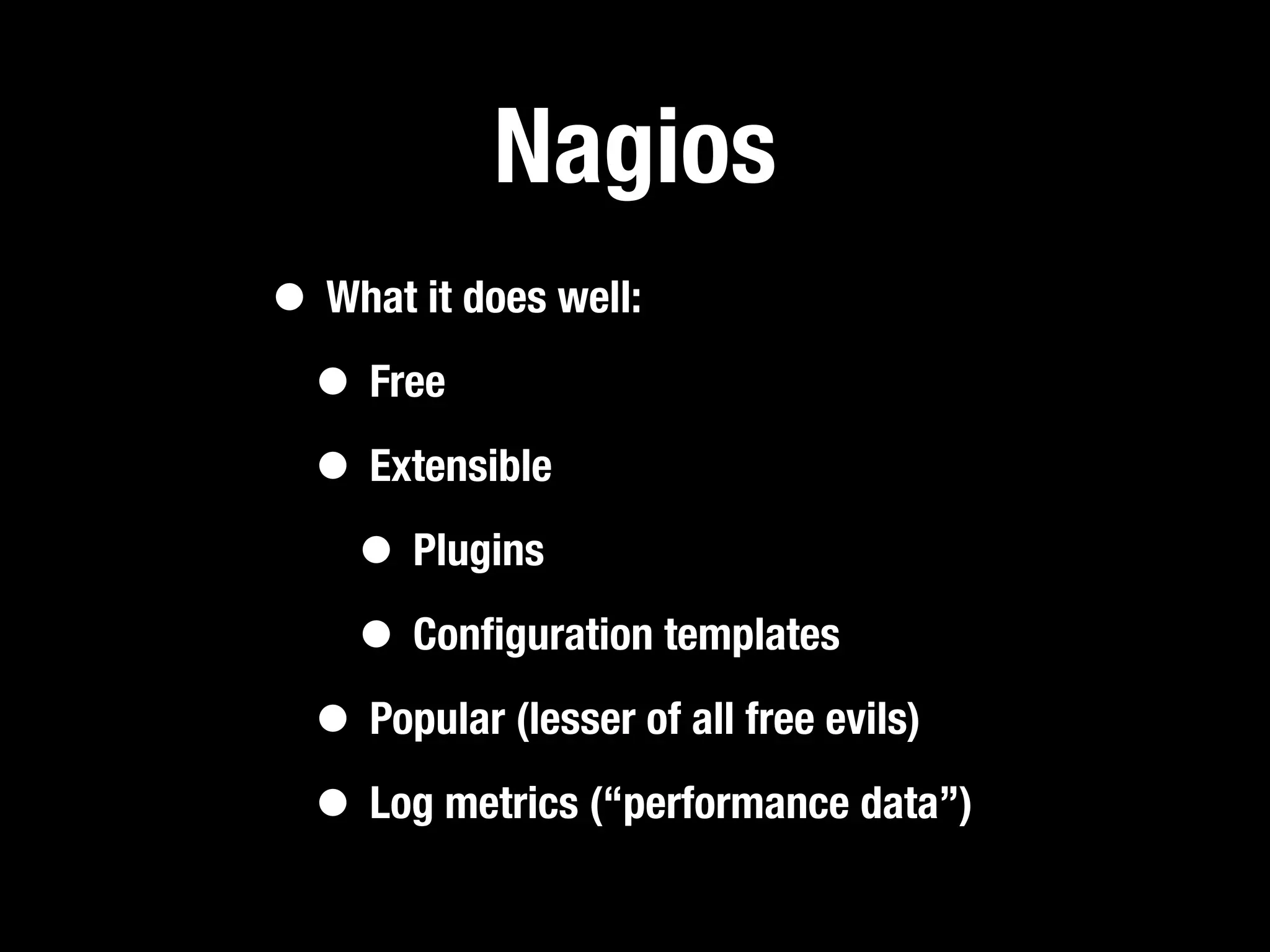 Nagios
• What it does well:
 • Free
 • Extensible
   • Plugins
   • Conﬁguration templates
 • Popular (lesser of all free evils)
 • Log metrics (“performance data”)
 