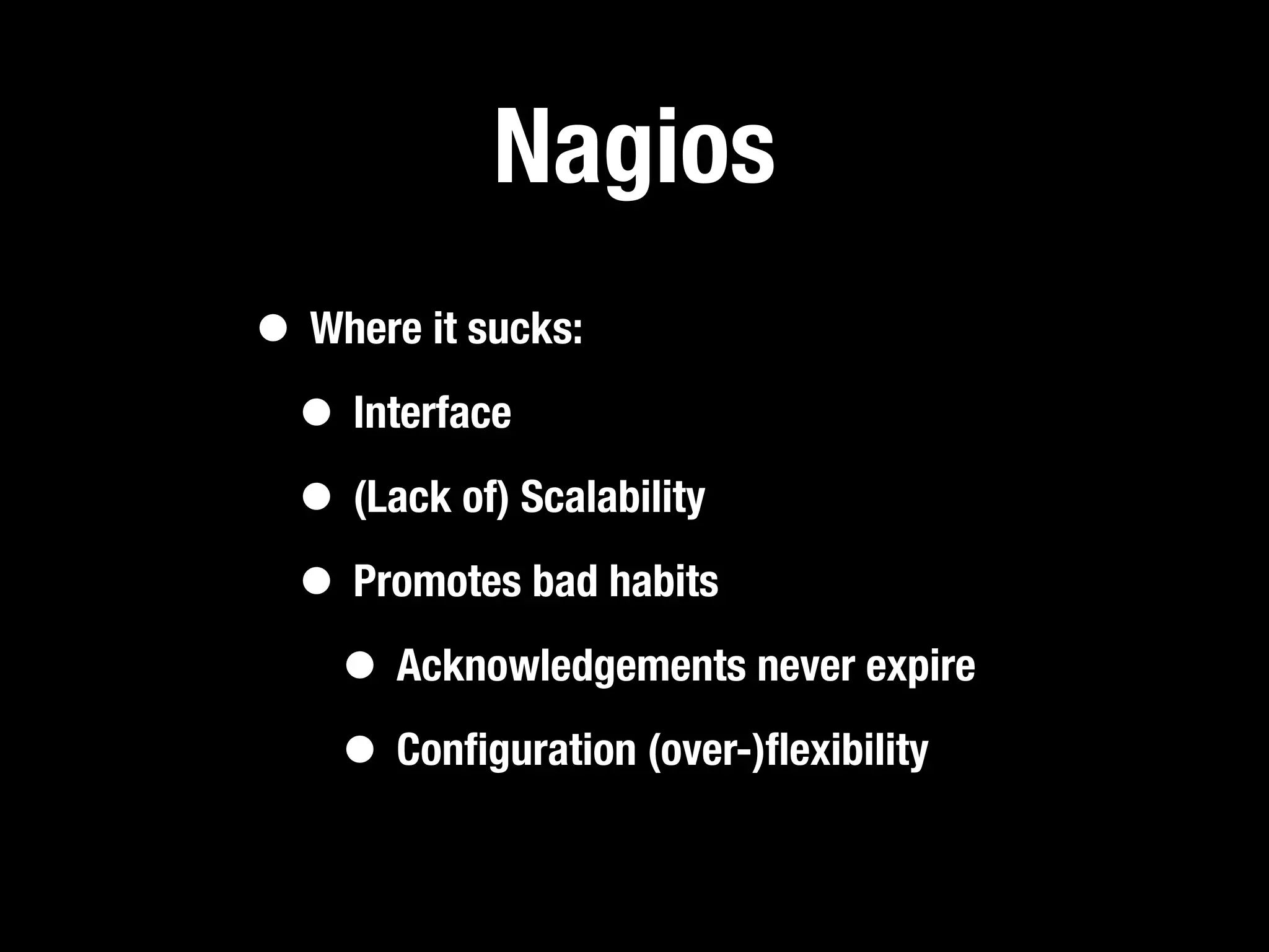 Nagios
• Where it sucks:
 • Interface
 • (Lack of) Scalability
 • Promotes bad habits
   • Acknowledgements never expire
   • Conﬁguration (over-)ﬂexibility
 