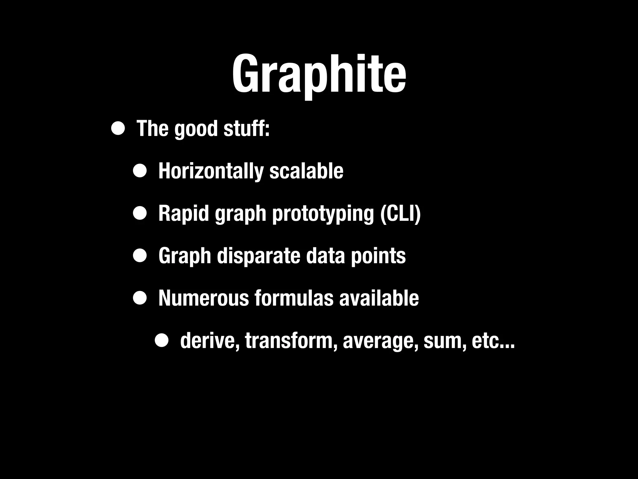 Graphite
• The good stuff:
 • Horizontally scalable
 • Rapid graph prototyping (CLI)
 • Graph disparate data points
 • Numerous formulas available
   • derive, transform, average, sum, etc...
 