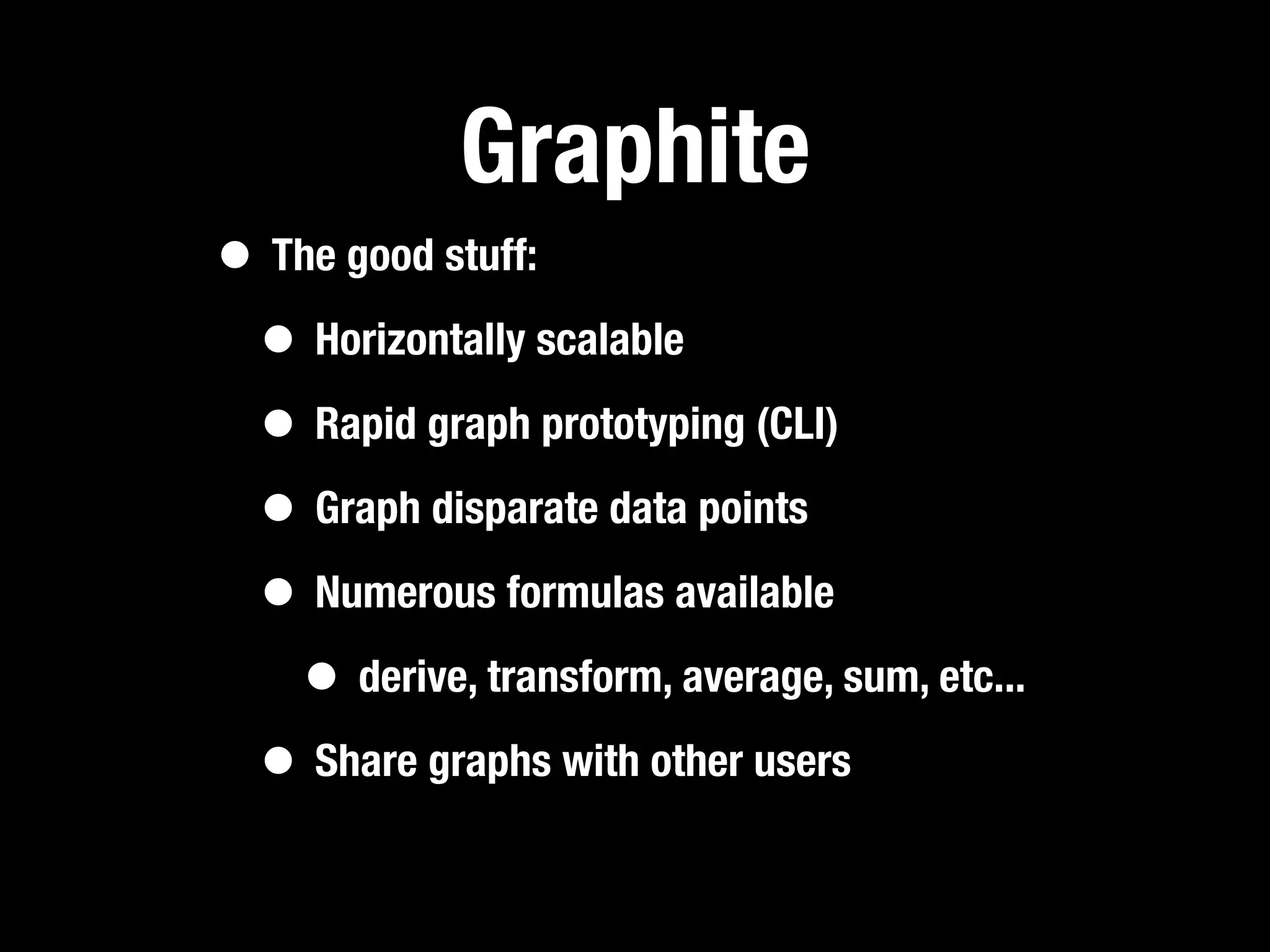 Graphite
• The good stuff:
 • Horizontally scalable
 • Rapid graph prototyping (CLI)
 • Graph disparate data points
 • Numerous formulas available
   • derive, transform, average, sum, etc...
 • Share graphs with other users
 
