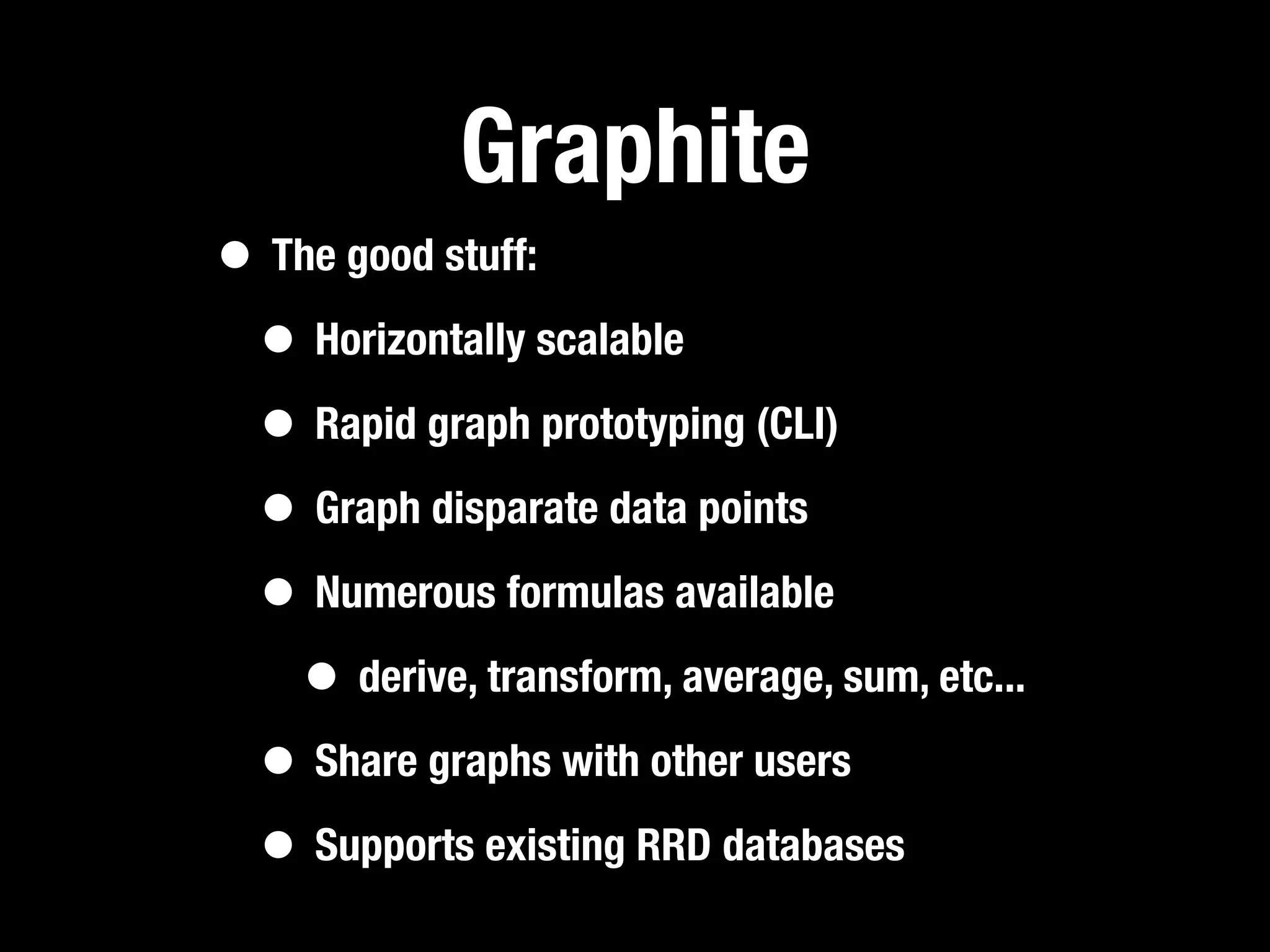 Graphite
• The good stuff:
 • Horizontally scalable
 • Rapid graph prototyping (CLI)
 • Graph disparate data points
 • Numerous formulas available
   • derive, transform, average, sum, etc...
 • Share graphs with other users
 • Supports existing RRD databases
 