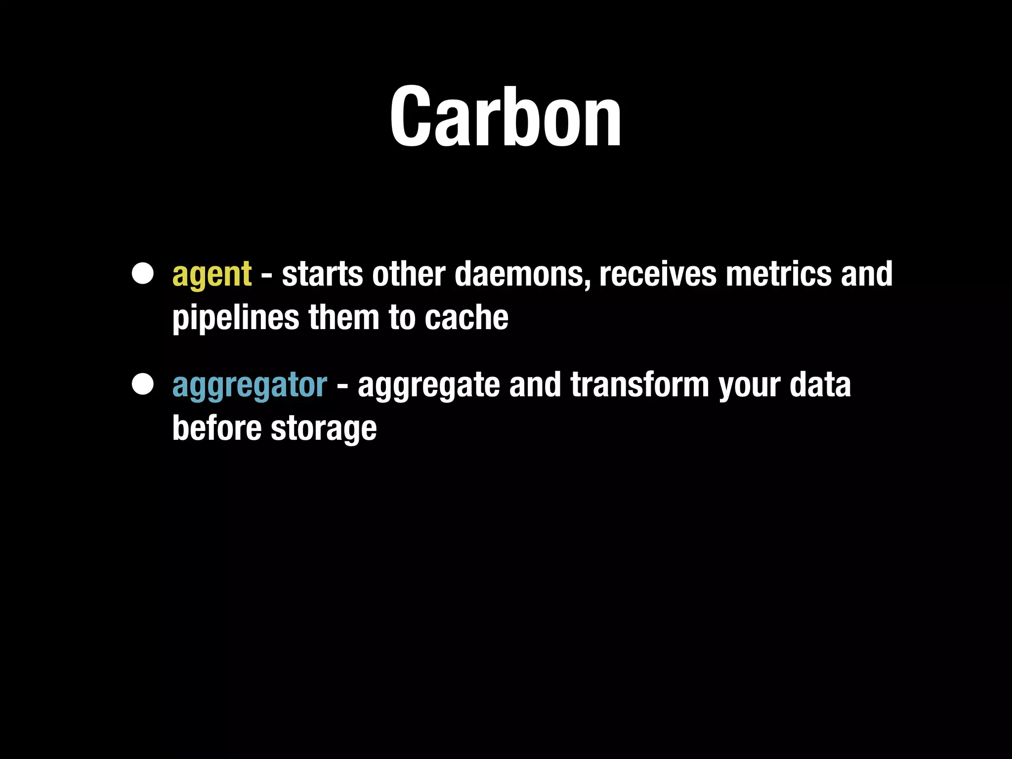 Carbon
• agent - starts other daemons, receives metrics and
   pipelines them to cache

• aggregator - aggregate and transform your data
   before storage
 