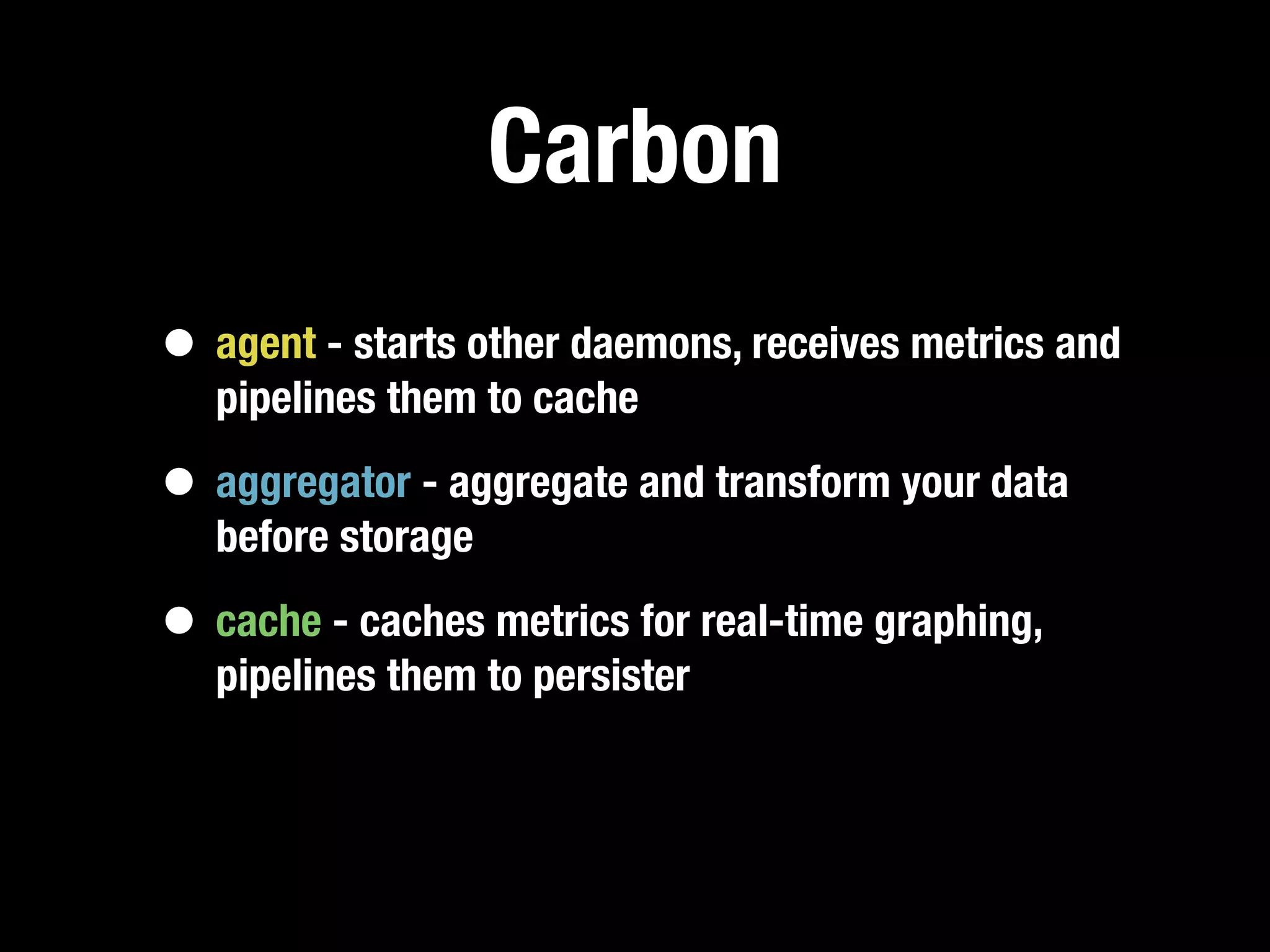 Carbon
• agent - starts other daemons, receives metrics and
   pipelines them to cache

• aggregator - aggregate and transform your data
   before storage

• cache - caches metrics for real-time graphing,
   pipelines them to persister
 