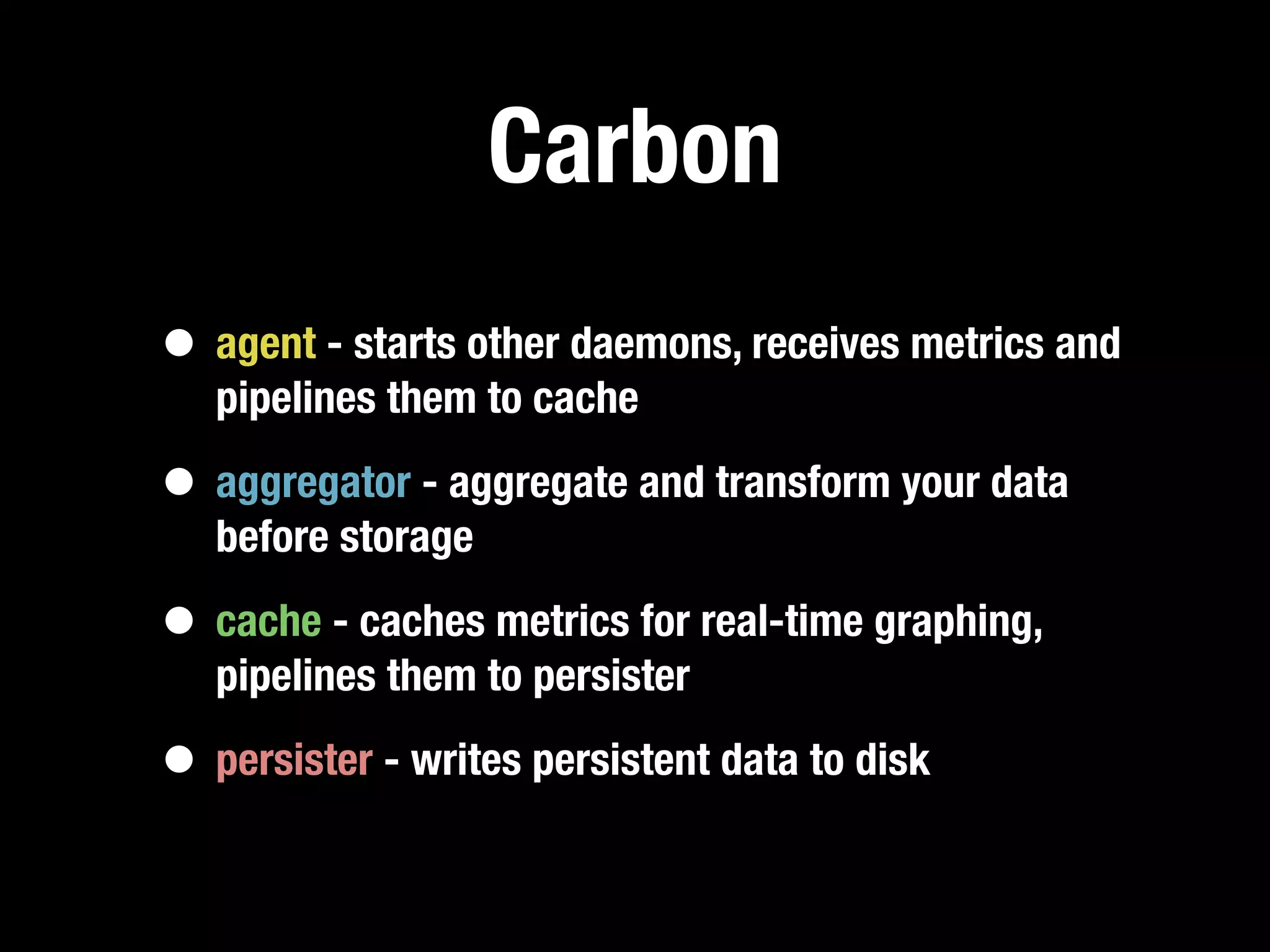 Carbon
• agent - starts other daemons, receives metrics and
   pipelines them to cache

• aggregator - aggregate and transform your data
   before storage

• cache - caches metrics for real-time graphing,
   pipelines them to persister

• persister - writes persistent data to disk
 
