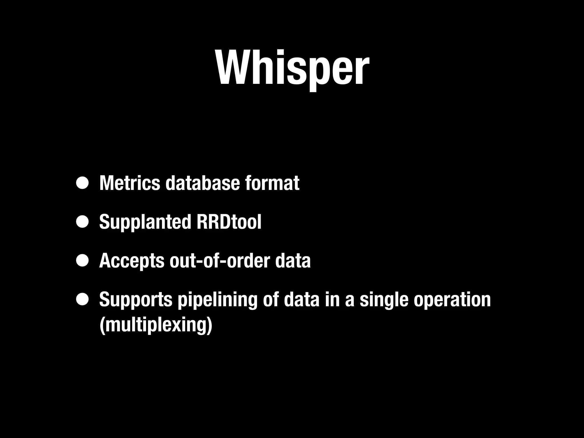 Whisper

• Metrics database format
• Supplanted RRDtool
• Accepts out-of-order data
• Supports pipelining of data in a single operation
   (multiplexing)
 