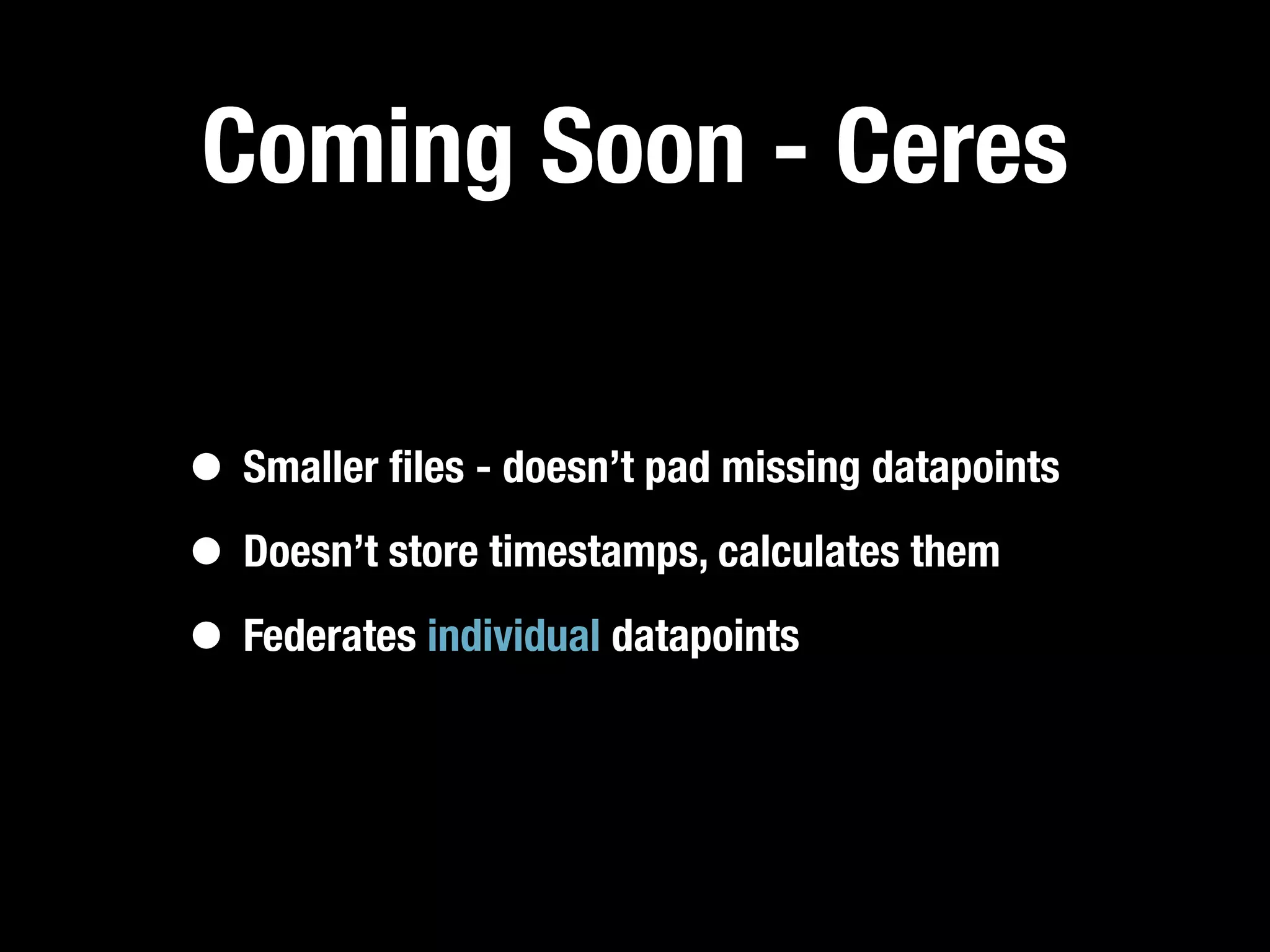 Coming Soon - Ceres

• Smaller ﬁles - doesn’t pad missing datapoints
• Doesn’t store timestamps, calculates them
• Federates individual datapoints
 