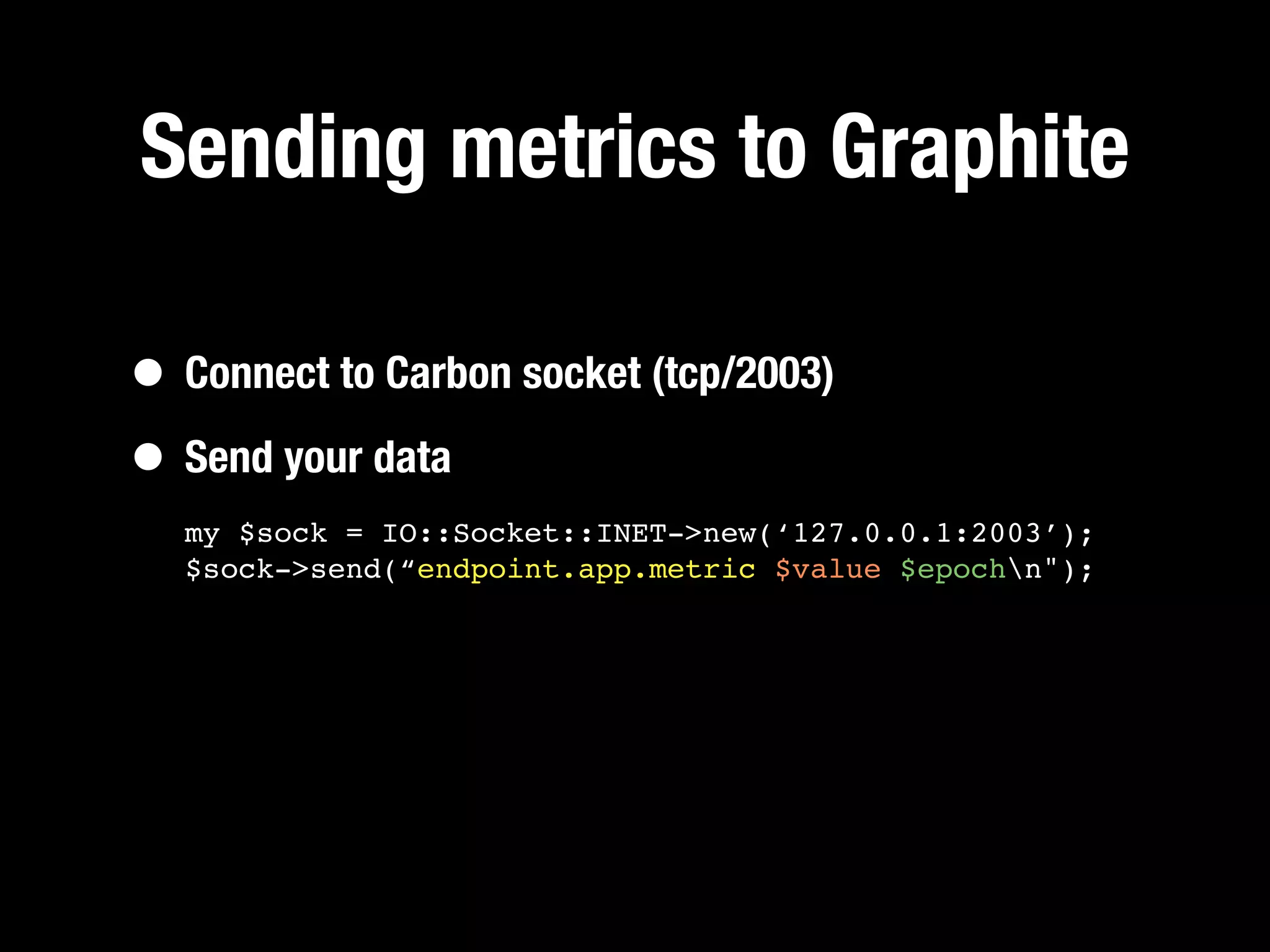 Sending metrics to Graphite

• Connect to Carbon socket (tcp/2003)
• Send your data
  my $sock = IO::Socket::INET->new(‘127.0.0.1:2003’);
  $sock->send(“endpoint.app.metric $value $epochn");
 