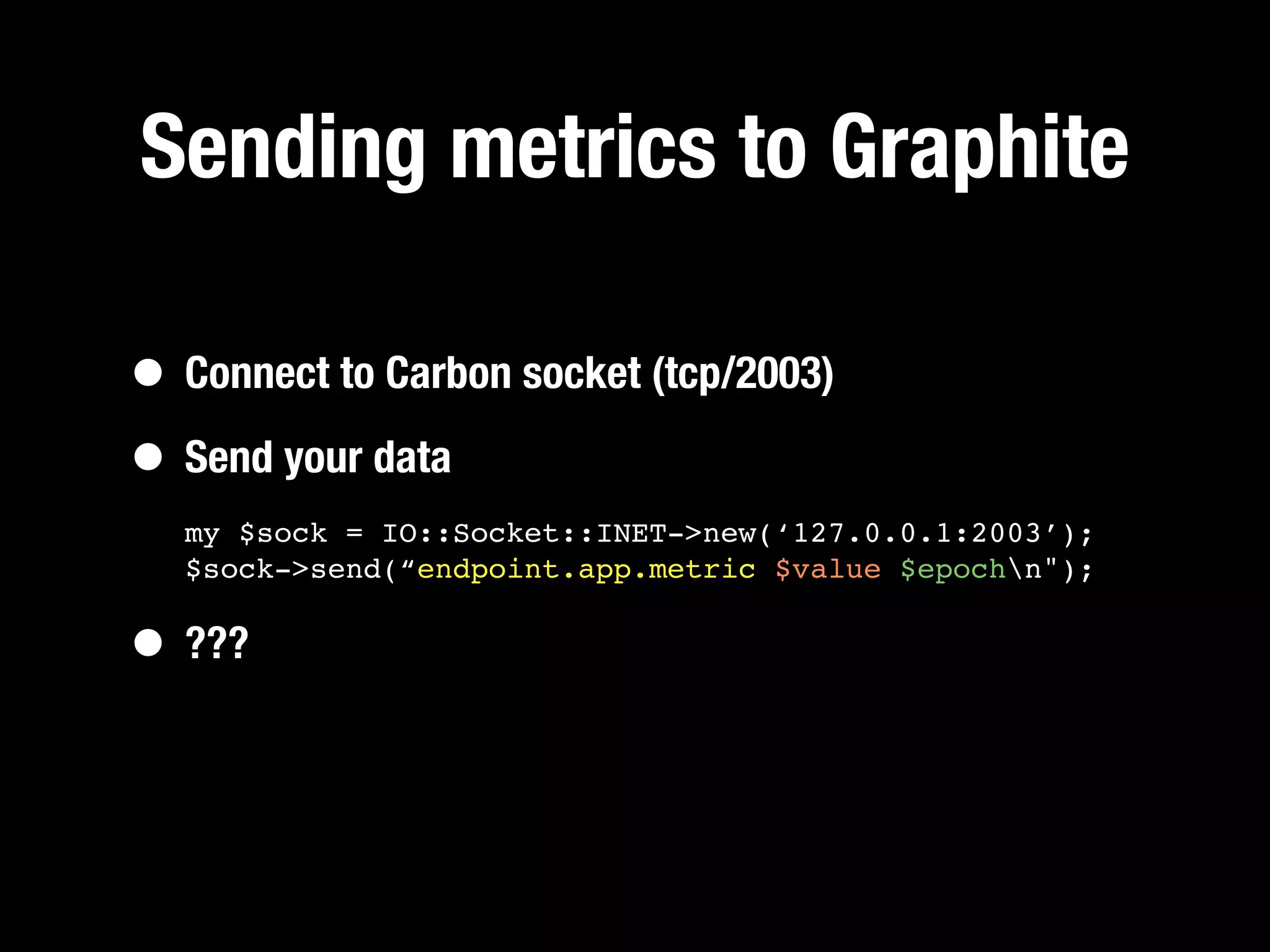 Sending metrics to Graphite

• Connect to Carbon socket (tcp/2003)
• Send your data
  my $sock = IO::Socket::INET->new(‘127.0.0.1:2003’);
  $sock->send(“endpoint.app.metric $value $epochn");


• ???
 