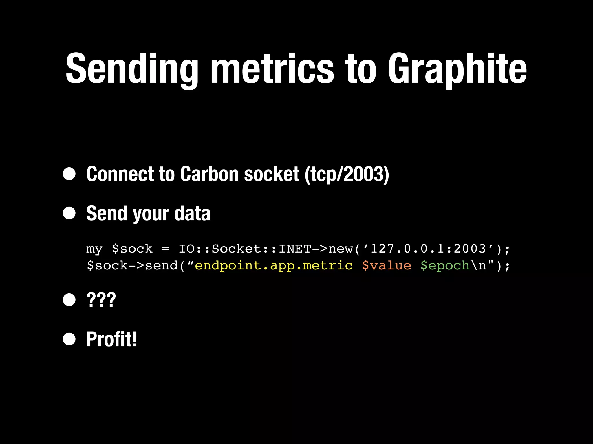 Sending metrics to Graphite

• Connect to Carbon socket (tcp/2003)
• Send your data
  my $sock = IO::Socket::INET->new(‘127.0.0.1:2003’);
  $sock->send(“endpoint.app.metric $value $epochn");


• ???
• Proﬁt!
 