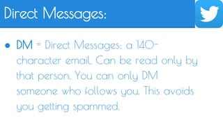 Direct Messages: 
● DM = Direct Messages: a 140- 
character email. Can be read only by 
that person. You can only DM 
someone who follows you. This avoids 
you getting spammed. 
 
