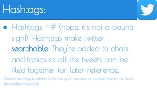 Hashtags: 
● Hashtags = # (nope, it's not a pound 
sign!) Hashtags make twitter 
searchable. They're added to chats 
and topics so all the tweets can be 
filed together for later reference. 
(Sometimes they're added to be funny or sarcastic or as side note to the tweet. 
#Ididitallforthecookie) 
 