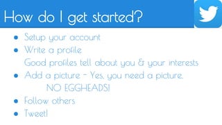 How do I get started? 
● Setup your account 
● Write a profile 
Good profiles tell about you & your interests 
● Add a picture - Yes, you need a picture. 
NO EGGHEADS! 
● Follow others 
● Tweet! 
 