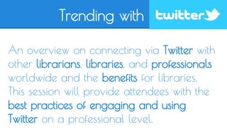 Trending with 
An overview on connecting via Twitter with 
other librarians, libraries, and professionals 
worldwide and the benefits for libraries. 
This session will provide attendees with the 
best practices of engaging and using 
Twitter on a professional level. 
 