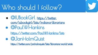 Who should I follow? 
● @IUBookGirl https://twitter. 
com/iubookgirl/lists/indiana-librarians 
● @PaulWHankins 
https://twitter.com/PaulWHankins/lists 
● @JanHolmQuist 
https://twitter.com/janholmquist/lists/librarians-world-wide 
 