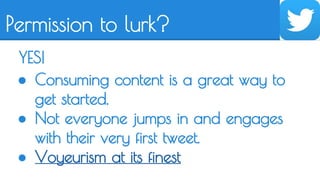 Permission to lurk? 
YES! 
● Consuming content is a great way to 
get started. 
● Not everyone jumps in and engages 
with their very first tweet. 
● Voyeurism at its finest 
 