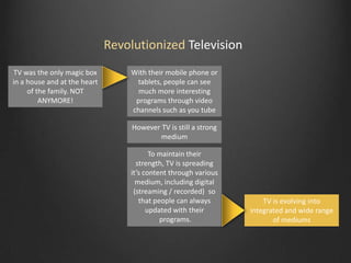 Revolutionized Television
TV was the only magic box
in a house and at the heart
of the family. NOT
ANYMORE!

With their mobile phone or
tablets, people can see
much more interesting
programs through video
channels such as you tube
However TV is still a strong
medium
To maintain their
strength, TV is spreading
it’s content through various
medium, including digital
(streaming / recorded) so
that people can always
updated with their
programs.

TV is evolving into
integrated and wide range
of mediums

 