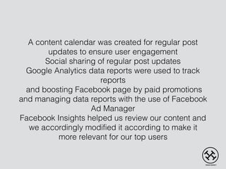 A content calendar was created for regular post
updates to ensure user engagement
Social sharing of regular post updates
Google Analytics data reports were used to track
reports
and boosting Facebook page by paid promotions
and managing data reports with the use of Facebook
Ad Manager
Facebook Insights helped us review our content and
we accordingly modified it according to make it
more relevant for our top users
 