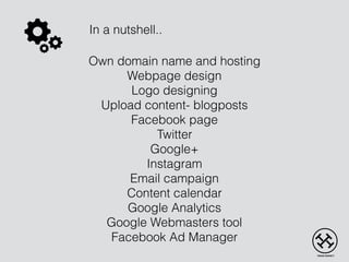 Own domain name and hosting
Webpage design
Logo designing
Upload content- blogposts
Facebook page
Twitter
Google+
Instagram
Email campaign
Content calendar
Google Analytics
Google Webmasters tool
Facebook Ad Manager
In a nutshell..
 