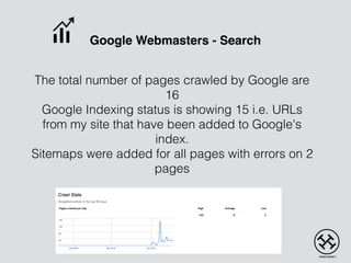 Google Webmasters - Search
The total number of pages crawled by Google are
16
Google Indexing status is showing 15 i.e. URLs
from my site that have been added to Google's
index.
Sitemaps were added for all pages with errors on 2
pages
 