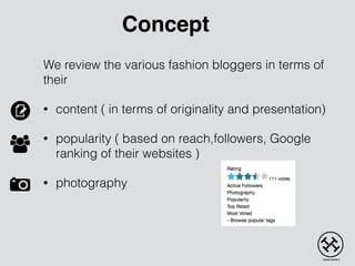 We review the various fashion bloggers in terms of
their
• content ( in terms of originality and presentation)
• popularity ( based on reach,followers, Google
ranking of their websites )
• photography
Concept
 