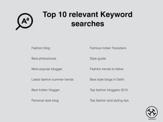 Top 10 relevant Keyword
searches
Fashion blog
Best photoshoots
Most popular blogger
Latest fashion summer trends
Best Indian Vlogger
Personal style blog
Famous Indian Youtubers
Style guide
Fashion trends to follow
Best style blogs in Delhi
Top fashion bloggers 2015
Top fashion and styling tips
 