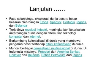 Lanjutan ……
• Fase selanjutnya, eksplorasi dunia secara besar-
besaran oleh bangsa Eropa. Spanyol, Portugis, Inggris,
dan Belanda
• Terjadinya revolusi industri, meningkatkan keterkaitan
antarbangsa dunia dengan ditemukan teknologi
komputer dan internet.
• Berkembang kolonialisasi di dunia yang membawa
pengaruh besar terhadap difusi kebudayaan di dunia.
• Muncul berbagai perusahaan multinasional di dunia. Di
Indonesia misalnya, Freeport dari Amerika Serikat,
Unilever dari Belanda, British Petroleum dari Inggris
 