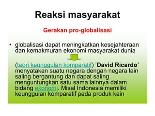 Reaksi masyarakat
Gerakan pro-globalisasi
• globalisasi dapat meningkatkan kesejahteraan
dan kemakmuran ekonomi masyarakat dunia
(teori keunggulan komparatif) ’David Ricardo’
menyatakan suatu negara dengan negara lain
saling bergantung dan dapat saling
menguntungkan satu sama lainnya dalam
bidang ekonomi. Misal Indonesia memiliki
keunggulan komparatif pada produk kain
 