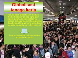 Globalisasi
tenaga kerja
• Perusahaan global akan mampu
memanfaatkan tenaga kerja dari
seluruh dunia sesuai kelasnya,
seperti penggunaan staf profesional
diambil dari tenaga kerja yang telah
memiliki pengalaman internasional
human movement akan semakin
mudah dan bebas
 