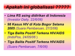 Apakah ini globalisasi ?????
• Lima RS asing didirikan di Indonesia
(Investor Daily, 22/6/06)
• 98 Kasus HIV di Kota Bogor Selama
2005 (Suara Pembaruan, 27/2/06)
• Tiga Balita Positif Terkena HIV/AIDS
(IndoPos, 24/05/06 )
• Tiga Balita Positif Terkena HIV/AIDS
(Suara Pembaruan, 7/6/06)
 