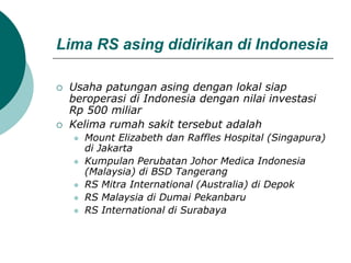 Lima RS asing didirikan di Indonesia
 Usaha patungan asing dengan lokal siap
beroperasi di Indonesia dengan nilai investasi
Rp 500 miliar
 Kelima rumah sakit tersebut adalah
 Mount Elizabeth dan Raffles Hospital (Singapura)
di Jakarta
 Kumpulan Perubatan Johor Medica Indonesia
(Malaysia) di BSD Tangerang
 RS Mitra International (Australia) di Depok
 RS Malaysia di Dumai Pekanbaru
 RS International di Surabaya
 