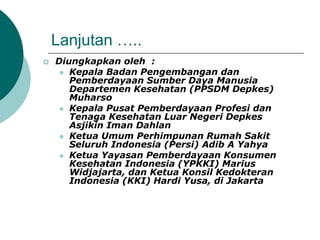 Lanjutan …..
 Diungkapkan oleh :
 Kepala Badan Pengembangan dan
Pemberdayaan Sumber Daya Manusia
Departemen Kesehatan (PPSDM Depkes)
Muharso
 Kepala Pusat Pemberdayaan Profesi dan
Tenaga Kesehatan Luar Negeri Depkes
Asjikin Iman Dahlan
 Ketua Umum Perhimpunan Rumah Sakit
Seluruh Indonesia (Persi) Adib A Yahya
 Ketua Yayasan Pemberdayaan Konsumen
Kesehatan Indonesia (YPKKI) Marius
Widjajarta, dan Ketua Konsil Kedokteran
Indonesia (KKI) Hardi Yusa, di Jakarta
 