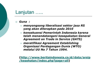 Lanjutan …..
 Guna :
 menyongsong liberalisasi sektor jasa RS
yang akan diterapkan pada 2010
 konsekuensi Pemerintah Indonesia karena
telah menandatangani kesepakatan General
Agreement on Trade in Service (GATS)
 meratifikasi Agreement Establishing
Organisasi Perdagangan Dunia (WTO)
melalui UU No 7 Tahun 1994.
(http://www.beritaindonesia.co.id/data/arsip
/kesehatan/index.php?page=all)
 