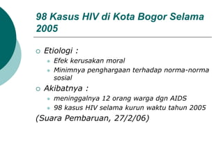 98 Kasus HIV di Kota Bogor Selama
2005
 Etiologi :
 Efek kerusakan moral
 Minimnya penghargaan terhadap norma-norma
sosial
 Akibatnya :
 meninggalnya 12 orang warga dgn AIDS
 98 kasus HIV selama kurun waktu tahun 2005
(Suara Pembaruan, 27/2/06)
 